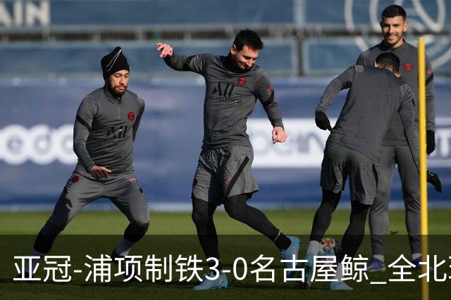 亚冠-浦项制铁3-0名古屋鲸 全北现代2-3蔚山现代