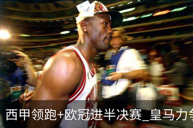 西甲领跑+欧冠进半决赛 皇马力争本赛季拿双冠